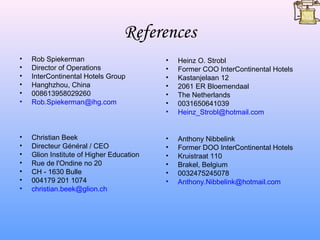 References
•   Rob Spiekerman                        •   Heinz O. Strobl
•   Director of Operations                •   Former COO InterContinental Hotels
•   InterContinental Hotels Group         •   Kastanjelaan 12
•   Hanghzhou, China                      •   2061 ER Bloemendaal
•   008613958029260                       •   The Netherlands
•   Rob.Spiekerman@ihg.com                •   0031650641039
                                          •   Heinz_Strobl@hotmail.com


•   Christian Beek                        •   Anthony Nibbelink
•   Directeur Général / CEO               •   Former DOO InterContinental Hotels
•   Glion Institute of Higher Education   •   Kruistraat 110
•   Rue de l'Ondine no 20                 •   Brakel, Belgium
•   CH - 1630 Bulle                       •   0032475245078
•   004179 201 1074                       •   Anthony.Nibbelink@hotmail.com
•   christian.beek@glion.ch
 