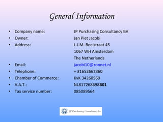 General Information
•   Company name:          JP Purchasing Consultancy BV
•   Owner:                 Jan Piet Jacobi
•   Address:               L.J.M. Beelstraat 45
                           1067 WH Amsterdam
                           The Netherlands
•   Email:                 jacobi10@zonnet.nl
•   Telephone:             + 31652663360
•   Chamber of Commerce:   KvK 34260569
•   V.A.T.:                NL817268698B01
•   Tax service number:    085089564
 