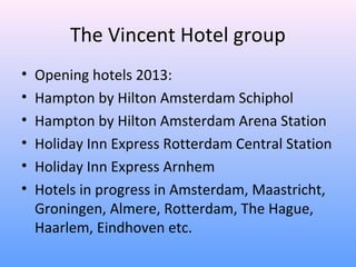 The Vincent Hotel group
•   Opening hotels 2013:
•   Hampton by Hilton Amsterdam Schiphol
•   Hampton by Hilton Amsterdam Arena Station
•   Holiday Inn Express Rotterdam Central Station
•   Holiday Inn Express Arnhem
•   Hotels in progress in Amsterdam, Maastricht,
    Groningen, Almere, Rotterdam, The Hague,
    Haarlem, Eindhoven etc.
 