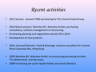 Recent activities
•   2012 January - present FF&E purchasing for The Vincent Hotel Group

•   2010 March-present Womitex BV, Womitex GmbH, purchasing
    consultancy, contract management re-structuring.
•   Purchasing planning and negotiations period 2011-2014
•   Development of new products

•   2010, January/February Food & Beverage revenue consultant for Crowne
    Plaza Causeway Bay, Hong Kong

•   2009 Womitex BV, Womitex GmbH, re-structuring purchasing for both
    The Netherlands and Germany.
•   2008 Purchasing set-up for Apollo Hotels and resorts Benelux
 