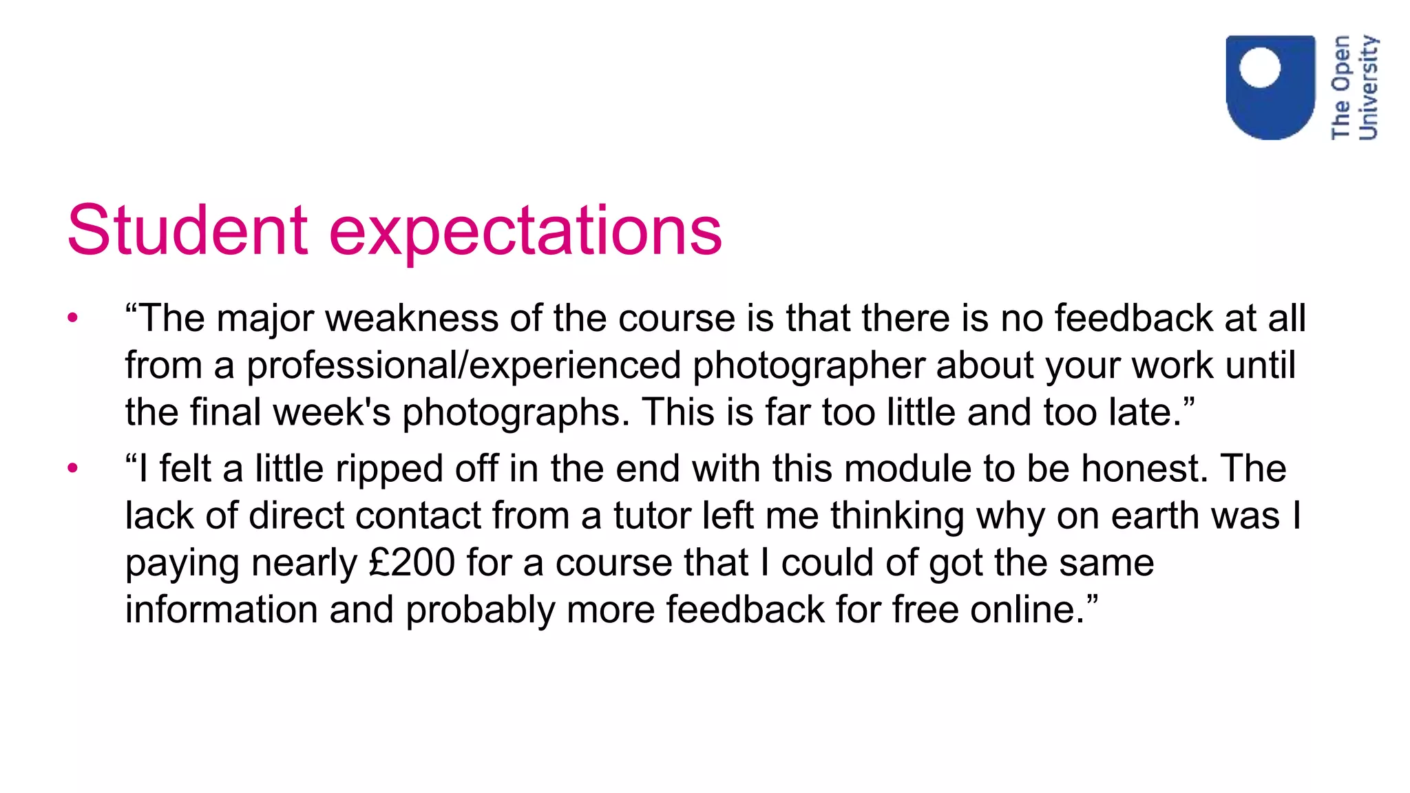 Student expectations
• “The major weakness of the course is that there is no feedback at all
from a professional/experienced photographer about your work until
the final week's photographs. This is far too little and too late.”
• “I felt a little ripped off in the end with this module to be honest. The
lack of direct contact from a tutor left me thinking why on earth was I
paying nearly £200 for a course that I could of got the same
information and probably more feedback for free online.”
 