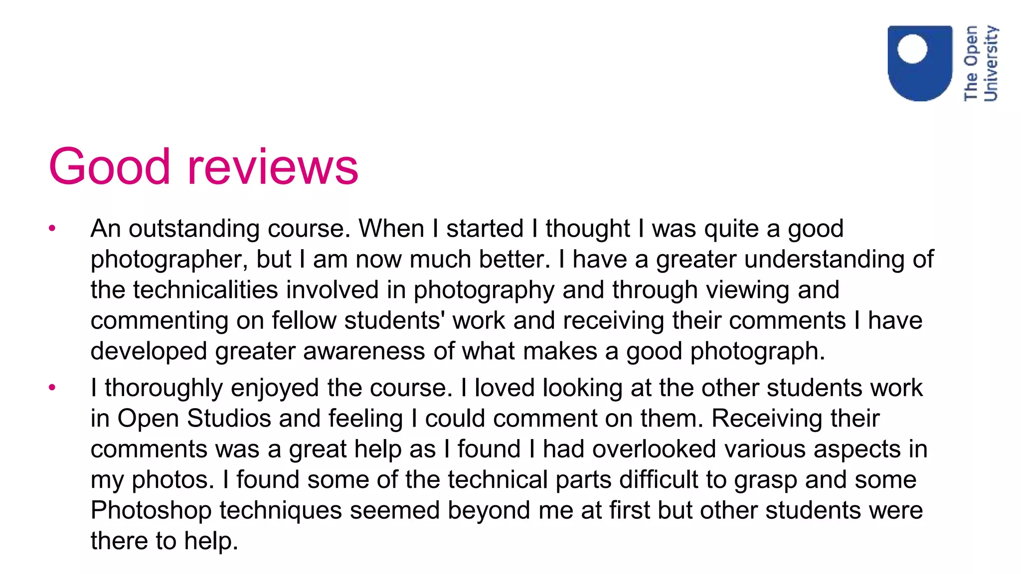 Good reviews
• An outstanding course. When I started I thought I was quite a good
photographer, but I am now much better. I have a greater understanding of
the technicalities involved in photography and through viewing and
commenting on fellow students' work and receiving their comments I have
developed greater awareness of what makes a good photograph.
• I thoroughly enjoyed the course. I loved looking at the other students work
in Open Studios and feeling I could comment on them. Receiving their
comments was a great help as I found I had overlooked various aspects in
my photos. I found some of the technical parts difficult to grasp and some
Photoshop techniques seemed beyond me at first but other students were
there to help.
 
