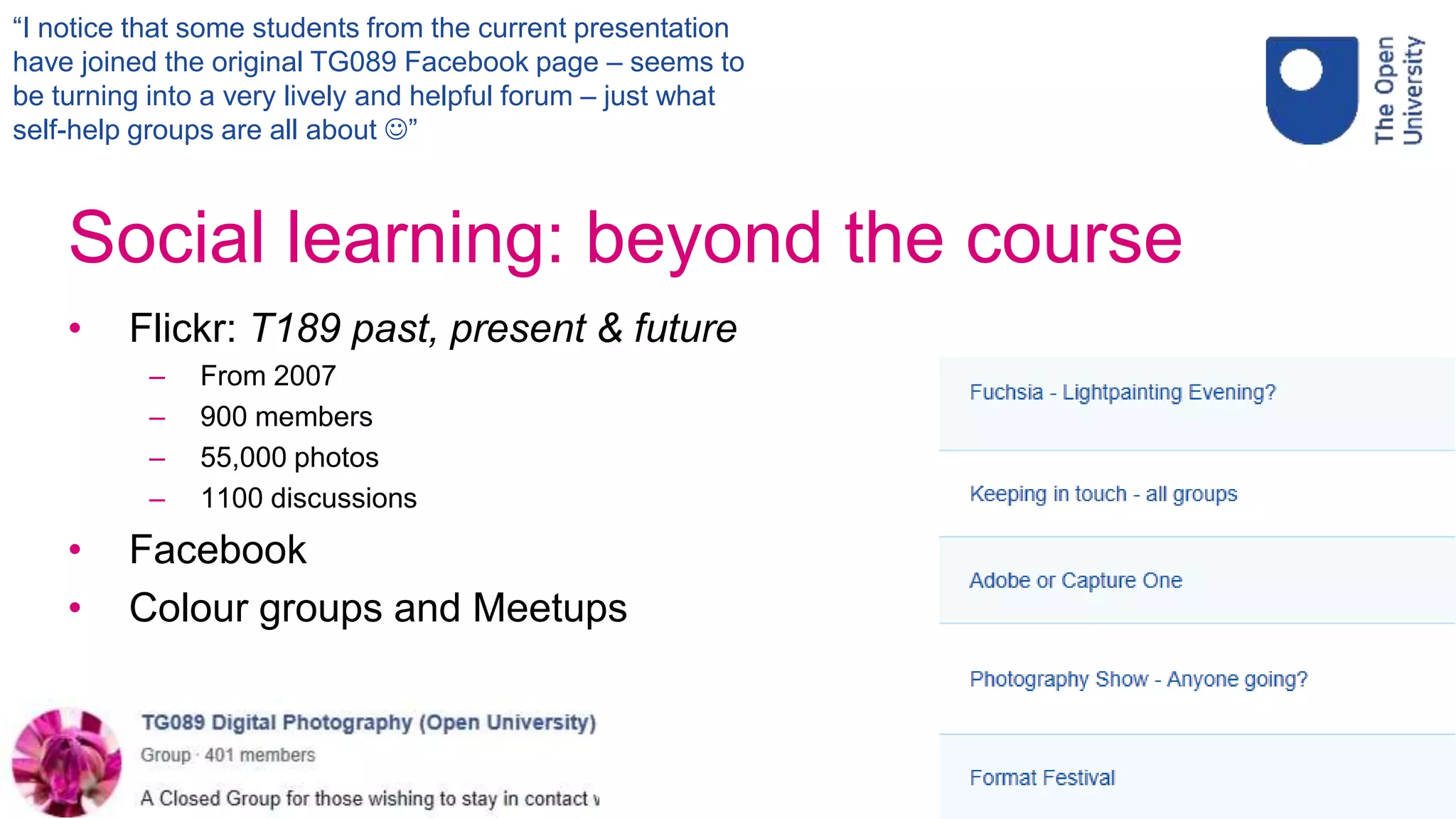Social learning: beyond the course
• Flickr: T189 past, present & future
– From 2007
– 900 members
– 55,000 photos
– 1100 discussions
• Facebook
• Colour groups and Meetups
20
“I notice that some students from the current presentation
have joined the original TG089 Facebook page – seems to
be turning into a very lively and helpful forum – just what
self-help groups are all about ”
 