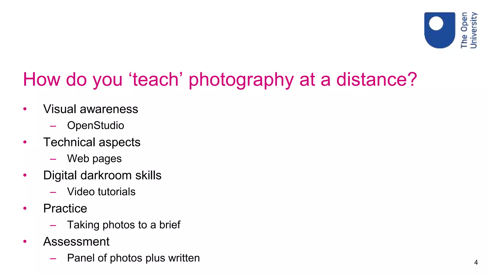 How do you ‘teach’ photography at a distance?
• Visual awareness
– OpenStudio
• Technical aspects
– Web pages
• Digital darkroom skills
– Video tutorials
• Practice
– Taking photos to a brief
• Assessment
– Panel of photos plus written 4
 