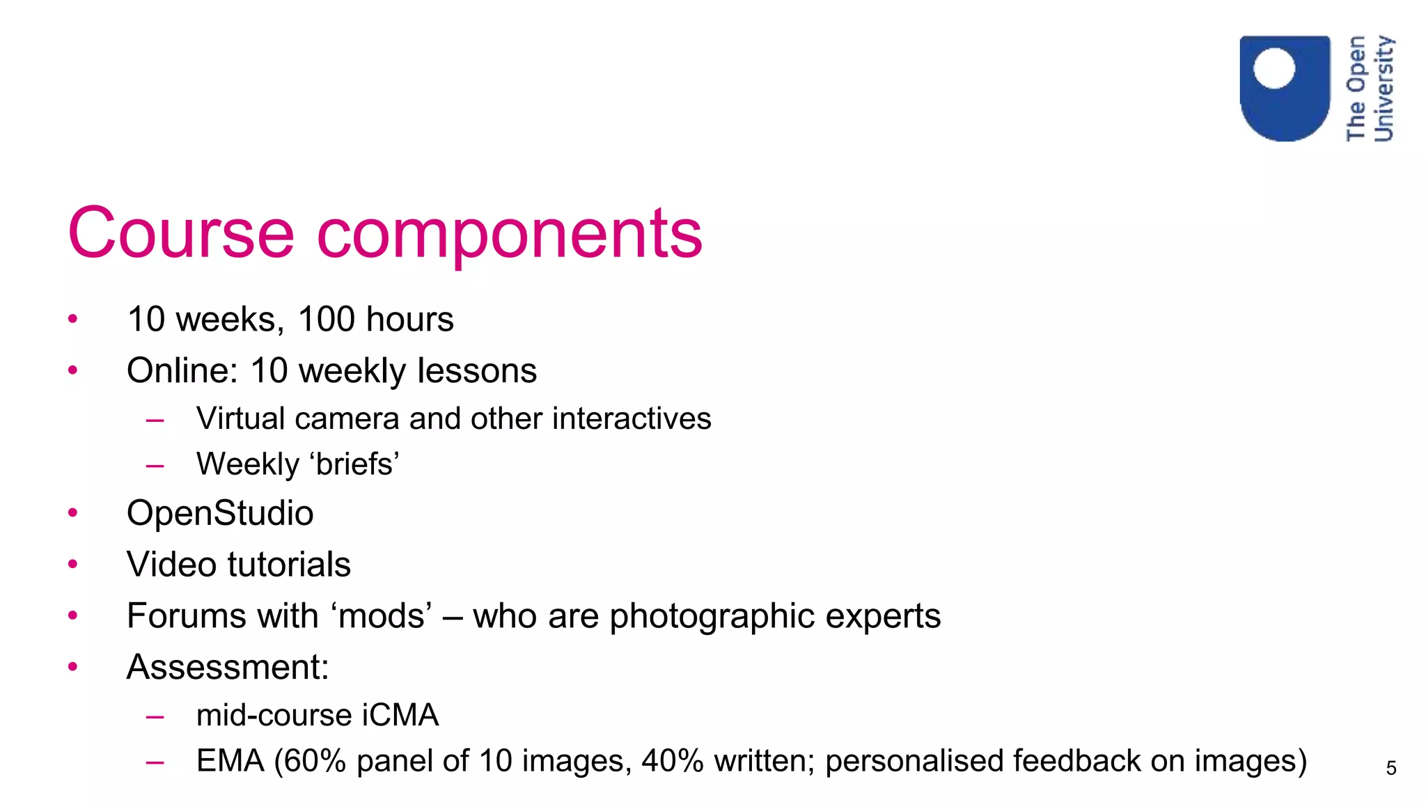 Course components
• 10 weeks, 100 hours
• Online: 10 weekly lessons
– Virtual camera and other interactives
– Weekly ‘briefs’
• OpenStudio
• Video tutorials
• Forums with ‘mods’ – who are photographic experts
• Assessment:
– mid-course iCMA
– EMA (60% panel of 10 images, 40% written; personalised feedback on images) 5
 