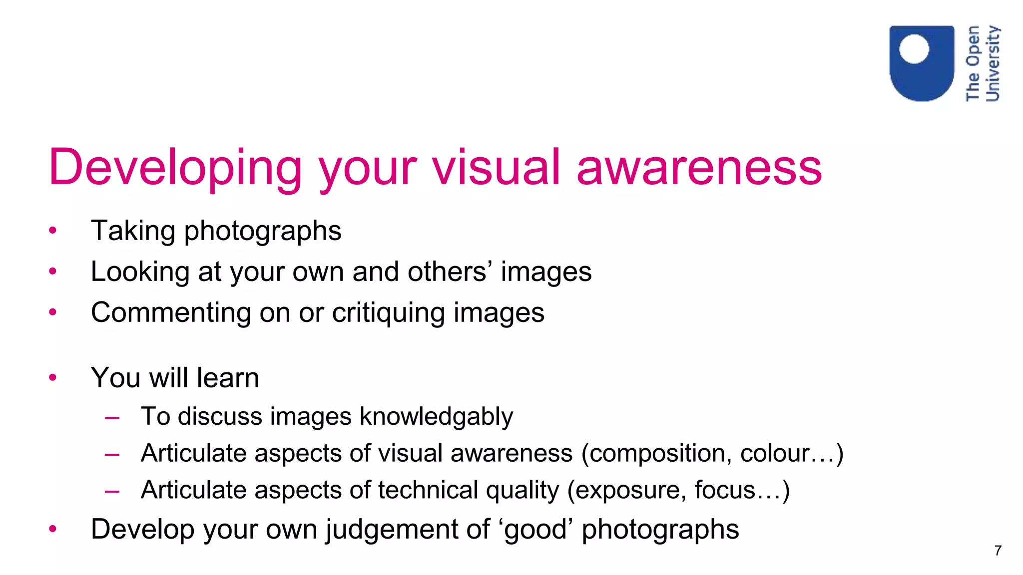 Developing your visual awareness
• Taking photographs
• Looking at your own and others’ images
• Commenting on or critiquing images
• You will learn
– To discuss images knowledgably
– Articulate aspects of visual awareness (composition, colour…)
– Articulate aspects of technical quality (exposure, focus…)
• Develop your own judgement of ‘good’ photographs
7
 