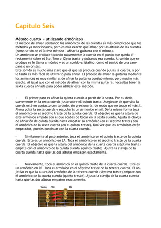 Capítulo Seis
Método cuarto – utilizando armónicos
El método de afinar utilizando los armónicos de las cuerdas es más complicado que los
métodos ya mencionados, pero es más exacto que afinar por las alturas de las cuerdas
(como se vio en el último método – afinar la guitarra con sí misma).
Un armónico se produce tocando suavemente la cuerda en el punto que queda di-
rectamente sobre el 5to, 7mo o 12avo traste y pulsando esa cuerda. Al sonido que se
produce se le llama armónico y es un sonido cristalino, como el sonido de una cam-
pana o un cristal.
Este sonido es mucho más claro que el que se produce cuando pulsas la cuerda, y por
lo tanto es más fácil de utilizarlo para afinar. El proceso de afinar la guitarra mediante
los armónicos es muy similar al de afinar la guitarra consigo misma, pero mucho más
exacto. Al igual que con el método de afinar con la misma guitarra, necesitas tener la
sexta cuerda afinada para poder utilizar este método.
-	 El primer paso es afinar la quinta cuerda a partir de la sexta. Pon tu dedo
suavemente en la sexta cuerda justo sobre el quinto traste. Asegúrate de que sólo la
cuerda esté en contacto con tu dedo, sin presionarla, de modo que no toque el mástil.
Ahora pulsa la sexta cuerda y escucharás un armónico en MI. De la misma forma toca
el armónico en el séptimo traste de la quinta cuerda. El objetivo es que la altura de
este armónico empate con el que acabas de tocar en la sexta cuerda. Ajusta la clavija
de afinación de quinta cuerda hasta empatar su armónico (en el séptimo traste) con
el armónico de la sexta cuerda (en el quinto traste). Una vez que los armónicos estén
empatados, puedes continuar con la cuarta cuerda.
-	 Similarmente al paso anterior, toca el armónico en el quinto traste de la quinta
cuerda. Este es un armónico en LA. Toca el armónico en el séptimo traste de la cuarta
cuerda. El objetivo es que la altura del armónico de la cuarta cuerda (séptimo traste)
empate con el armónico de la quinta cuerda (quinto traste). Ajusta la clavija de la
cuarta cuerda hasta que las dos alturas empaten exactamente.
-	 Nuevamente, toca el armónico en el quinto traste de la cuarta cuerda. Este es
un armónico en RE. Toca el armónico en el séptimo traste de la tercera cuerda. El ob-
jetivo es que la altura del armónico de la tercera cuerda (séptimo traste) empate con
el armónico de la cuarta cuerda (quinto traste). Ajusta la clavija de la cuarta cuerda
hasta que las dos alturas empaten exactamente.
Trastes 5to7mo
La
La
Mi
Mi
Re
Re
 