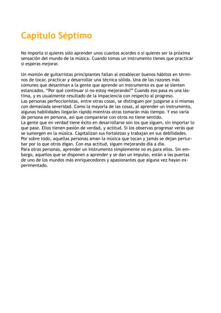 Capítulo Séptimo
No importa si quieres sólo aprender unos cuantos acordes o si quieres ser la próxima
sensación del mundo de la música. Cuando tomas un instrumento tienes que practicar
si esperas mejorar.
Un montón de guitarristas principiantes fallan al establecer buenos hábitos en térmi-
nos de tocar, practicar y desarrollar una técnica sólida. Una de las razones más
comunes que desaniman a la gente que aprende un instrumento es que se sienten
estancados, “Por qué continuar si no estoy mejorando?” Cuando eso pasa es una lás-
tima, y es usualmente resultado de la impaciencia con respecto al progreso.
Las personas perfeccionistas, entre otras cosas, se distinguen por juzgarse a sí mismas
con demasiada severidad. Como la mayoría de las cosas, al aprender un instrumento,
algunas habilidades llegarán rápido mientras otras tomarán más tiempo. Y eso varía
de persona en persona, así que compararse con otros no tiene sentido.
La gente que en verdad tiene éxito en desarrollarse son los que siguen, sin importar lo
que pase. Ellos tienen pasión de verdad, y actitud. Si los observas progresar verás que
se sumergen en la música. Capitalizan sus fortalezas y trabajan en sus debilidades.
Por sobre todo, aquellas personas aman la música que tocan y jamás se dejan pertur-
bar por lo que otros digan. Con esa actitud, siguen mejorando día a día.
Para otras personas, aprender un instrumento simplemente no es para ellos. Sin em-
bargo, aquellos que se disponen a aprender y se dan un impulso, están a las puertas
de uno de los mundos más enriquecedores y apasionantes que alguna vez hayan ex-
perimentado.
 