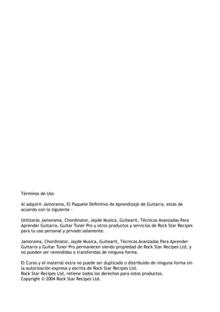 Términos de Uso
Al adquirir Jamorama, El Paquete Definitivo de Aprendizaje de Guitarra, estás de
acuerdo con lo siguiente -
Utilizarás Jamorama, Chordinator, Jayde Musica, Guitearit, Técnicas Avanzadas Para
Aprender Guitarra, Guitar Tuner Pro y otros productos y servicios de Rock Star Recipes
para tu uso personal y privado solamente.
Jamorama, Chordinator, Jayde Musica, Guitearit, Técnicas Avanzadas Para Aprender
Guitarra y Guitar Tuner Pro permanecen siendo propiedad de Rock Star Recipes Ltd, y
no pueden ser revendidas o transferidas de ninguna forma.
El Curso y el material extra no puede ser duplicado o distribuido de ninguna forma sin
la autorización expresa y escrita de Rock Star Recipes Ltd.
Rock Star Recipes Ltd, retiene todos los derechos para estos productos.
Copyright © 2004 Rock Star Recipes Ltd.
 