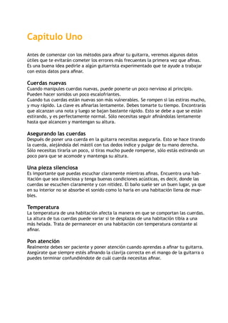 Capítulo Uno
Antes de comenzar con los métodos para afinar tu guitarra, veremos algunos datos
útiles que te evitarán cometer los errores más frecuentes la primera vez que afinas.
Es una buena idea pedirle a algún guitarrista experimentado que te ayude a trabajar
con estos datos para afinar.
Cuerdas nuevas
Cuando manipules cuerdas nuevas, puede ponerte un poco nervioso al principio.
Pueden hacer sonidos un poco escalofriantes.
Cuando tus cuerdas están nuevas son más vulnerables. Se rompen si las estiras mucho,
y muy rápido. La clave es afinarlas lentamente. Debes tomarte tu tiempo. Encontrarás
que alcanzan una nota y luego se bajan bastante rápido. Esto se debe a que se están
estirando, y es perfectamente normal. Sólo necesitas seguir afinándolas lentamente
hasta que alcancen y mantengan su altura.
Asegurando las cuerdas
Después de poner una cuerda en la guitarra necesitas asegurarla. Esto se hace tirando
la cuerda, alejándola del mástil con tus dedos índice y pulgar de tu mano derecha.
Sólo necesitas tirarla un poco, si tiras mucho puede romperse, sólo estás estirando un
poco para que se acomode y mantenga su altura.
Una pieza silenciosa
Es importante que puedas escuchar claramente mientras afinas. Encuentra una hab-
itación que sea silenciosa y tenga buenas condiciones acústicas, es decir, donde las
cuerdas se escuchen claramente y con nitidez. El baño suele ser un buen lugar, ya que
en su interior no se absorbe el sonido como lo haría en una habitación llena de mue-
bles.
Temperatura
La temperatura de una habitación afecta la manera en que se comportan las cuerdas.
La altura de tus cuerdas puede variar si te desplazas de una habitación tibia a una
más helada. Trata de permanecer en una habitación con temperatura constante al
afinar.
Pon atención
Realmente debes ser paciente y poner atención cuando aprendas a afinar tu guitarra.
Asegúrate que siempre estés afinando la clavija correcta en el mango de la guitarra o
puedes terminar confundiéndote de cuál cuerda necesitas afinar.
 