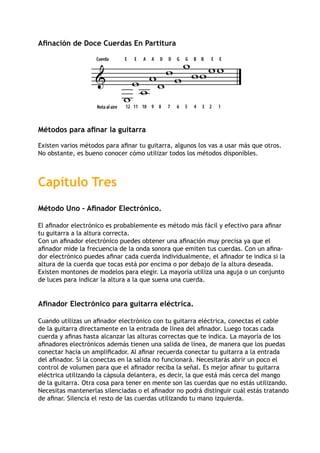 Afinación de Doce Cuerdas En Partitura
Métodos para afinar la guitarra
Existen varios métodos para afinar tu guitarra, algunos los vas a usar más que otros.
No obstante, es bueno conocer cómo utilizar todos los métodos disponibles.
Capítulo Tres
Método Uno – Afinador Electrónico.
El afinador electrónico es probablemente es método más fácil y efectivo para afinar
tu guitarra a la altura correcta.
Con un afinador electrónico puedes obtener una afinación muy precisa ya que el
afinador mide la frecuencia de la onda sonora que emiten tus cuerdas. Con un afina-
dor electrónico puedes afinar cada cuerda individualmente, el afinador te indica si la
altura de la cuerda que tocas está por encima o por debajo de la altura deseada.
Existen montones de modelos para elegir. La mayoría utiliza una aguja o un conjunto
de luces para indicar la altura a la que suena una cuerda.
Afinador Electrónico para guitarra eléctrica.
Cuando utilizas un afinador electrónico con tu guitarra eléctrica, conectas el cable
de la guitarra directamente en la entrada de línea del afinador. Luego tocas cada
cuerda y afinas hasta alcanzar las alturas correctas que te indica. La mayoría de los
afinadores electrónicos además tienen una salida de línea, de manera que los puedas
conectar hacia un amplificador. Al afinar recuerda conectar tu guitarra a la entrada
del afinador. Si la conectas en la salida no funcionará. Necesitarás abrir un poco el
control de volumen para que el afinador reciba la señal. Es mejor afinar tu guitarra
eléctrica utilizando la cápsula delantera, es decir, la que está más cerca del mango
de la guitarra. Otra cosa para tener en mente son las cuerdas que no estás utilizando.
Necesitas mantenerlas silenciadas o el afinador no podrá distinguir cuál estás tratando
de afinar. Silencia el resto de las cuerdas utilizando tu mano izquierda.

w
Cuerda
wwww
w
Nota al aire 12 11 10 9 8 7 6 5 4 3 2 1
E E A A D D G G B B E E
ww
wwww
 