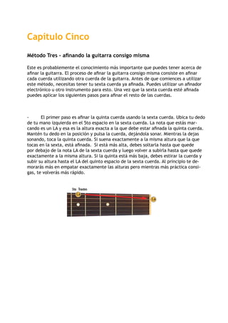 Trastes5to
La
La
Capítulo Cinco
Método Tres – afinando la guitarra consigo misma
Este es probablemente el conocimiento más importante que puedes tener acerca de
afinar la guitarra. El proceso de afinar la guitarra consigo misma consiste en afinar
cada cuerda utilizando otra cuerda de la guitarra. Antes de que comiences a utilizar
este método, necesitas tener tu sexta cuerda ya afinada. Puedes utilizar un afinador
electrónico u otro instrumento para esto. Una vez que la sexta cuerda esté afinada
puedes aplicar los siguientes pasos para afinar el resto de las cuerdas.
-	 El primer paso es afinar la quinta cuerda usando la sexta cuerda. Ubica tu dedo
de tu mano izquierda en el 5to espacio en la sexta cuerda. La nota que estás mar-
cando es un LA y esa es la altura exacta a la que debe estar afinada la quinta cuerda.
Mantén tu dedo en la posición y pulsa la cuerda, dejándola sonar. Mientras la dejas
sonando, toca la quinta cuerda. Si suena exactamente a la misma altura que la que
tocas en la sexta, está afinada. Si está más alta, debes soltarla hasta que quede
por debajo de la nota LA de la sexta cuerda y luego volver a subirla hasta que quede
exactamente a la misma altura. Si la quinta está más baja, debes estirar la cuerda y
subir su altura hasta el LA del quinto espacio de la sexta cuerda. Al principio te de-
morarás más en empatar exactamente las alturas pero mientras más práctica consi-
gas, te volverás más rápido.
 