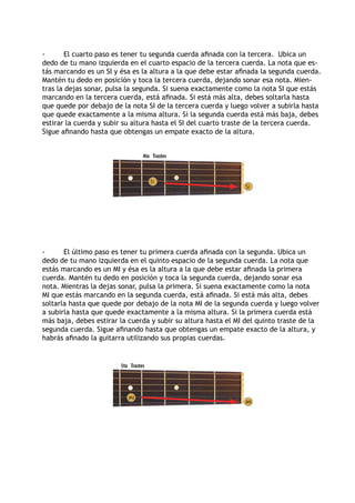 -	 El cuarto paso es tener tu segunda cuerda afinada con la tercera. Ubica un
dedo de tu mano izquierda en el cuarto espacio de la tercera cuerda. La nota que es-
tás marcando es un SI y ésa es la altura a la que debe estar afinada la segunda cuerda.
Mantén tu dedo en posición y toca la tercera cuerda, dejando sonar esa nota. Mien-
tras la dejas sonar, pulsa la segunda. Si suena exactamente como la nota SI que estás
marcando en la tercera cuerda, está afinada. Si está más alta, debes soltarla hasta
que quede por debajo de la nota SI de la tercera cuerda y luego volver a subirla hasta
que quede exactamente a la misma altura. Si la segunda cuerda está más baja, debes
estirar la cuerda y subir su altura hasta el SI del cuarto traste de la tercera cuerda.
Sigue afinando hasta que obtengas un empate exacto de la altura.
-	 El último paso es tener tu primera cuerda afinada con la segunda. Ubica un
dedo de tu mano izquierda en el quinto espacio de la segunda cuerda. La nota que
estás marcando es un MI y ésa es la altura a la que debe estar afinada la primera
cuerda. Mantén tu dedo en posición y toca la segunda cuerda, dejando sonar esa
nota. Mientras la dejas sonar, pulsa la primera. Si suena exactamente como la nota
MI que estás marcando en la segunda cuerda, está afinada. Si está más alta, debes
soltarla hasta que quede por debajo de la nota MI de la segunda cuerda y luego volver
a subirla hasta que quede exactamente a la misma altura. Si la primera cuerda está
más baja, debes estirar la cuerda y subir su altura hasta el MI del quinto traste de la
segunda cuerda. Sigue afinando hasta que obtengas un empate exacto de la altura, y
habrás afinado la guitarra utilizando sus propias cuerdas.
Trastes4to
Si
Si
Trastes5to
Mi
Mi
 