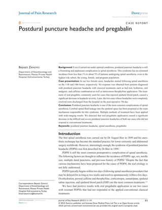 Journal of Pain Research                                                                                                               Dovepress
                                                                                                               open access to scientific and medical research


    Open Access Full Text Article                                                                                               c A s e R e P O RT

Postdural puncture headache and pregabalin


                                             This article was published in the following Dove Press journal:
                                             Journal of Pain Research
                                             25 February 2010
                                             Number of times this article has been viewed



Beyazit Zencirci                             Background: Even if carried out under optimal conditions, postdural puncture headache is still
Department of Anesthesiology and
                                             a frustrating and unpleasant complication in spinal anesthesia. This syndrome has an estimated
Reanimation, Mostas Private Health           incidence from less than 1% to about 5% of patients undergoing spinal anesthesia, even in the
Hospital, Kahramanmaras, Turkey              highest risk subset, the young, female, and pregnant population.
                                             Case presentation: In our two female cases, headaches started following spinal anesthesia
                                             on the 11th and 14th hours, respectively. No response was obtained from patients diagnosed
                                             with postdural puncture headache with classical treatments such as bed rest, hydration, oral
                                             analgesic, and caffeine combination as well as intravenous theophylline application. The treat-
                                             ment of oral pregablin, commonly used for cases that rejected epidural blood patch, caused a
                                             significant decrease in headache severity. Later, the two cases whose headaches were completely
                                             resolved were discharged from the hospital on the post-operative 7th day.
                                             Conclusion: Postdural puncture headache is one of the most common complications of spinal
                                             anesthesia. Cerebral spinal fluid leakage into the epidural space has been proposed as the main
                                             mechanism responsible for this syndrome. Multiple methods of treatment have been applied
                                             with wide-ranging results. We detected that oral pregabalin application caused a significant
                                             decrease in the difficult and severe postdural puncture headaches of both our cases who did not
                                             respond to conventional treatments.
                                             Keywords: postdural puncture headache, spinal anesthesia, pregabalin


                                             Introduction
                                             The first spinal anesthesia was carried out by Dr August Bier in 1899 and his anes-
                                             thetic technique has become the standard practice for lower extremity and abdominal
                                             surgery worldwide. However, interestingly enough, the syndrome of postdural puncture
                                             headache (PDPH) was first described by Dr Bier in 1899.1
                                                 PDPH is still the most common postoperative complication of spinal anesthesia.
                                             The following factors are thought to influence the incidence of PDPH: age, sex, needle
                                             size, multiple dural punctures, and previous history of PDPH.2 Despite the fact that
                                             various mechanisms have been proposed for the cause of PDPH, the real etiology is
                                             not fully understood.
                                                 PDPH typically begins within two days (following spinal anesthesia procedure) but
                                             may be delayed for as long as two weeks and resolves spontaneously within a few days.
                                             Overhydration, peroral caffeine and theophylline, corticotropin, sumatriptan, epidural
correspondence: Beyazit Zencirci             saline injection, and epidural blood patch (EBP) are the most common treatments.3,4
Department of Anesthesiology and                 We have had positive results with oral pregabalin application in our two cases
Reanimation, Mostas Private Health
Hospital, Kahramanmaras, Turkey
                                             with resistant PDPHs that had not responded to the applied conventional classical
email bzencirci@fastmail.fm                  treatments.

submit your manuscript | www.dovepress.com   Journal of Pain Research 2010:3 11–14                                                                       11
Dovepress                                    © 2010 Zencirci, publisher and licensee Dove Medical Press Ltd. This is an Open Access article
                                             which permits unrestricted noncommercial use, provided the original work is properly cited.
 