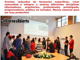 Eventos reducidos de formación específicos, crear
comunidad e integrar a actores diferentes disciplinas
(diseñadores, arquitectos, profesionales prototipado,
programadores, público no iniciado). Mezcla esencial para
ser muy productiva
 