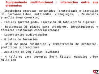 Equipamiento multifuncional : interacción entre sus
elementos
- Incubadora empresas contenidos (prototipado e impresión
3D, hardware libre, multimedia, videojuegos, ), 24 módulos
y amplia área coworking
- FabLabs (prototipado, impresión 3D,fabricación digital)
- Residencia 36 plazas para creadores, investigadores y
técnicos (estancias especializadas)
- Laboratorios audiovisuales
- 6 aulas de formación
- 4500 m2 para exhibición y demostración de productos,
prototipos y creaciones
- Auditorio de 250 plazas (eventos)
- 4 talleres para empresas Smart Cities: espacios Urban
Milla Lab
 