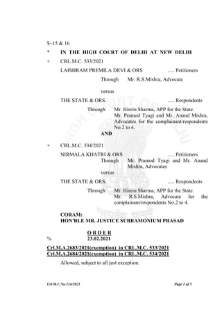 Crl.M.C.No.534/2021 Page 1 of 5
$~15 & 16
* IN THE HIGH COURT OF DELHI AT NEW DELHI
+ CRL.M.C. 533/2021
LAISHRAM PREMILA DEVI & ORS ..... Petitioners
Through Mr. R.S.Mishra, Advocate
versus
THE STATE & ORS. ..... Respondents
Through Mr. Hirein Sharma, APP for the State.
Mr. Pramod Tyagi and Mr. Anand Mishra,
Advocates for the complainant/respondents
No.2 to 4.
AND
+ CRL.M.C. 534/2021
NIRMALA KHATRI & ORS ..... Petitioners
Through Mr. Pramod Tyagi and Mr. Anand
Mishra, Advocates
versus
THE STATE & ORS. ..... Respondents
Through Mr. Hirein Sharma, APP for the State.
Mr. R.S.Mishra, Advocate for the
complainant/respondents No.2 to 4.
CORAM:
HON'BLE MR. JUSTICE SUBRAMONIUM PRASAD
O R D E R
% 23.02.2021
Crl.M.A.2683/2021(exemption) in CRL.M.C. 533/2021
Crl.M.A.2684/2021(exemption) in CRL.M.C. 534/2021
Allowed, subject to all just exception.
 
