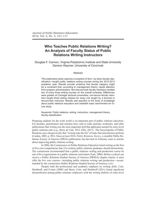 Journal of Public Relations Education
2016, Vol. 2, No. 2, 101-117
Who Teaches Public Relations Writing?
An Analysis of Faculty Status of Public
Relations Writing Instructors
Douglas F. Cannon, Virginia Polytechnic Institute and State University
Damion Waymer, University of Cincinnati
Abstract
This exploratory study captures a snapshot of who—by basic faculty clas-
sification—taught public relations writing courses during the 2012-2013
academic year. Results provide evidence that faculty category might
be a constraint that, according to management theory, needs attention
from program administrators. Non-tenure-track faculty members handled
two of every three writing courses on the overall schedule. Differences
were greater at Carnegie doctoral universities; non-tenure faculty mem-
bers taught three writing classes for every one taught by a tenured or
tenure-track instructor. Results add specifics to the body of knowledge
about public relations education and establish basic benchmarks for fu-
ture study.
Keywords: Public relations, writing, instructors, management theory,
faculty classification
Preparing students for the work world is an important part of public relations education.
For decades, practitioners and scholars have said in trade journals, textbooks, and other
publications that writing was the most important skill that applicants needed for entry-level
public relations jobs (e.g., Berry & Cole, 2012; Ellis, 2015). The Encyclopedia of Public
Relations says unequivocally that “writing tops the list” of tasks that practitioners perform
(Carden, 2005, p. 903). Since at least 2010, Public Relations Tactics, a monthly Public Re-
lations Society of America (PRSA) publication, has devoted its February issue to articles
about improving public relations writing.
	 In 2006, the Commission on Public Relations Education listed writing as the first
of five core competencies that 21st century public relations graduates should demonstrate.
The commission recommended that a public relations writing and production course be
one of five requirements in a public relations curriculum (Turk, 2006). Before a school can
receive a Public Relations Student Society of America (PRSSA) chapter charter, it must
offer the five core courses—including public relations writing and production—recom-
mended by the commission (Public Relations Student Society of America, n.d.).
	 Despite both the professional and academic emphasis on writing skills, Cole,
Hembroff, and Corner (2009) and Berry, Cole, and Hembroff (2011) found significant
dissatisfaction among public relations employers with the writing abilities of entry-level
 