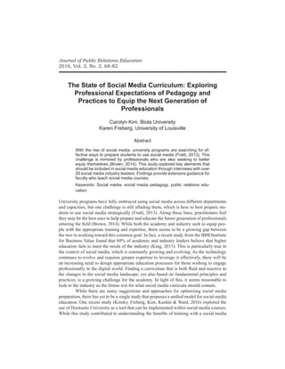 Journal of Public Relations Education
2016, Vol. 2, No. 2, 68-82
The State of Social Media Curriculum: Exploring
Professional Expectations of Pedagogy and
Practices to Equip the Next Generation of
Professionals
Carolyn Kim, Biola University
Karen Freberg, University of Louisville
Abstract
With the rise of social media, university programs are searching for ef-
fective ways to prepare students to use social media (Fratti, 2013). This
challenge is mirrored by professionals who are also seeking to better
equip themselves (Brown, 2014). This study explored key elements that
should be included in social media education through interviews with over
20 social media industry leaders. Findings provide extensive guidance for
faculty who teach social media courses.
Keywords: Social media, social media pedagogy, public relations edu-
cation
University programs have fully embraced using social media across different departments
and capacities, but one challenge is still alluding them, which is how to best prepare stu-
dents to use social media strategically (Fratti, 2013). Along these lines, practitioners feel
they may be the best ones to help prepare and educate the future generation of professionals
entering the field (Brown, 2014). While both the academy and industry seek to equip peo-
ple with the appropriate training and expertise, there seems to be a growing gap between
the two in working toward this common goal. In fact, a recent study from the IBM Institute
for Business Value found that 60% of academic and industry leaders believe that higher
education fails to meet the needs of the industry (King, 2015). This is particularly true in
the context of social media, which is constantly growing and evolving. As the technology
continues to evolve and requires greater expertise to leverage it effectively, there will be
an increasing need to design appropriate education processes for those wishing to engage
professionally in the digital world. Finding a curriculum that is both fluid and reactive to
the changes in the social media landscape, yet also based on fundamental principles and
practices, is a growing challenge for the academy. In light of this, it seems reasonable to
look to the industry as the litmus test for what social media curricula should contain.
	 While there are many suggestions and approaches for optimizing social media
preparation, there has yet to be a single study that proposes a unified model for social media
education. One recent study (Kinsky, Freberg, Kim, Kushin & Ward, 2016) explored the
use of Hootsuite University as a tool that can be implemented within social media courses.
While this study contributed to understanding the benefits of training with a social media
 