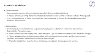 Page 2 joachim-pfeffer.com
• Kommunikation
• Kommunikation zwischen Menschen besteht aus Inhalt, Stimme und Gestik / Mimik.
• In Präsenz-Workshops erfolgt die Kommunikation über alle drei Kanäle und hat somit den höchsten Wirkungsgrad.
•  In Online-Workshops ist daher anzustreben auch alle drei Kanäle zu nutzen, also den Workshop als Video-
Konferenz durchzuführen.
• Kollaboration
• Wesentliches Element in Workshops ist gemeinsames physisches Arbeiten an bestimmten Dokumenten /
Gegenständen / Visualisierungen.
• In Präsenz-Workshops kann die physische Arbeit mit Papier, Lego usw. ohne weitere technische Hilfsmittel erfolgen.
• In Präsenz-Workshops kann in einer Gruppenarbeit leicht miteinander kommuniziert werden, auch mehrere
parallelen Diskussionen in einem Raum sind in der Regel möglich.
•  Physische Kollaboration muss für Online-Workshops durch digitale Werkzeuge ersetzt werden.
Aspekte in Workshops
 