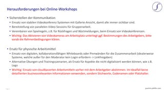 Page 3 joachim-pfeffer.com
• Sicherstellen der Kommunikation
• Einsatz von stabilen Videokonferenz-Systemen mit Gallerie-Ansicht, damit alle immer sichtbar sind.
• Bereitstellung von parallelen Video-Sessions für Gruppenarbeit.
• Vereinbaren von Spielregeln, z.B. für Rückfragen und Wortmeldungen, beim Einsatz von Videokonferenzen.
• Wichtig: Das Aktivieren von Videokameras am Arbeitsplatz unterliegt ggf. Bestimmungen des Arbeitgebers, bitte
vorab die Rahmenbedingungen klären.
• Ersatz für physische Arbeitsmittel
• Einsatz von digitalen, kollaborationsfähigen Whiteboards oder Pinnwänden für die Zusammenarbeit (idealerweise
Systeme, welche außer für den Moderator kein Login erfordern -> Linkfreigaben)
• Alternative Übungen und Trainingsszenarien, als Ersatz für Aspekte die nicht digitalisiert werden können, wie z.B.
Lego
• Wichtig: Einsatz von cloudbasierten Arbeitsmitteln vorher mit dem Arbeitgeber abstimmen. Im Idealfall keine
detaillierten businessrelevanten Informationen verwenden, sondern Stichworte, Codenamen oder Platzhalter.
Herausforderungen bei Online-Workshops
 