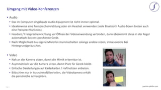 Page 4 joachim-pfeffer.com
• Audio
• Das im Computer eingebaute Audio-Equipment ist nicht immer optimal.
• Idealerweise eine Freisprecheinrichtung oder ein Headset verwenden (viele Bluetooth Audio-Boxen bieten auch
eine Freisprechfunktion).
• Headset / Freisprecheinrichtung vor Öffnen der Videoanwendung verbinden, dann übernimmt diese in der Regel
automatisch das entsprechende Gerät.
• Nach Möglichkeit das eigene Mikrofon stummschalten solange andere reden, insbesondere bei
Hintergrundgeräuschen.
• Video
• Nah an der Kamera sitzen, damit die Mimik erkennbar ist.
• Asymmetrisch vor die Kamera sitzen, damit Platz für Gestik bleibt.
• Einfache Darstellungen auf Karteikarten / Haftnotizen anbieten.
• Bildschirm nur in Ausnahmefällen teilen, die Videokamera erhält
die persönliche Atmosphäre.
Umgang mit Video-Konferenzen
 