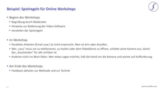 Page 5 joachim-pfeffer.com
• Beginn des Workshops
• Begrüßung durch Moderator
• Hinweise zur Bedienung der Video-Software
• Vorstellen der Spielregeln
• Im Workshop
• Paralleles Arbeiten (Email usw.) ist nicht erwünscht. Man ist drin oder draußen.
• Wer „raus“ muss um zu telefonieren, zu mailen oder dem Paketdienst zu öffnen, schaltet seine Kamera aus, damit
das „Auschecken“ für alle sichtbar ist.
• Anderen nicht ins Wort fallen. Wer etwas sagen möchte, hält die Hand vor die Kamera und wartet auf Aufforderung.
• Am Ende des Workshops
• Feedback abholen zur Methode und zur Technik
Beispiel: Spielregeln für Online Workshops
 
