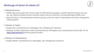Page 6 joachim-pfeffer.com
• Videokonferenzen
• ZOOM: Mein bevorzugtes Tool. Schnell, stabil, bis 100 Teilnehmer geeignet, schneller Wechsel zwischen Sessions
per Link. Mehrere parallele Sessions erfordern jedoch mehrere Teilnehmer mit kostenpflichtiger ZOOM-Lizenz.
• Microsoft Teams: im Kundenkontext manchmal genutzt, wirkt sehr stabil, ich habe jedoch noch keine umfangreiche
Erfahrung damit.
• Arbeiten an Texten
• Google Docs: Schreibrechte per Linkfreigabe, sehr umfangreiche Funktionen.
• Etherpad: Einfacher OpenSource Editor, Schreibrechte per Linkfreigabe, kann selbst gehostet werden oder z.B. bei
https://pad.aquilenet.fr kostenlos genutzt werden.
• Arbeiten mit Kalkulationen
• Google Tabellen: Schreibrechte per Linkfreigabe, sehr umfangreiche Funktionen.
Werkzeuge mit denen ich arbeite 1/2
 