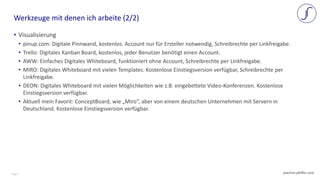 Page 7 joachim-pfeffer.com
• Visualisierung
• pinup.com: Digitale Pinnwand, kostenlos. Account nur für Ersteller notwendig, Schreibrechte per Linkfreigabe.
• Trello: Digitales Kanban Board, kostenlos, jeder Benutzer benötigt einen Account.
• AWW: Einfaches Digitales Whiteboard, funktioniert ohne Account, Schreibrechte per Linkfreigabe.
• MIRO: Digitales Whiteboard mit vielen Templates. Kostenlose Einstiegsversion verfügbar, Schreibrechte per
Linkfreigabe.
• DEON: Digitales Whiteboard mit vielen Möglichkeiten wie z.B. eingebettete Video-Konferenzen. Kostenlose
Einstiegsversion verfügbar.
• Aktuell mein Favorit: ConceptBoard, wie „Miro“, aber von einem deutschen Unternehmen mit Servern in
Deutschland. Kostenlose Einstiegsversion verfügbar.
Werkzeuge mit denen ich arbeite (2/2)
 