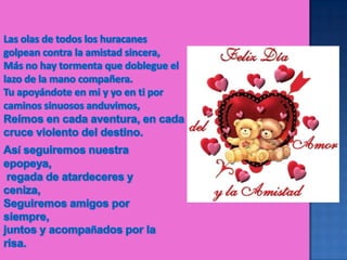 Las olas de todos los huracanes golpean contra la amistad sincera, Más no hay tormenta que doblegue el lazo de la mano compañera.Tu apoyándote en mi y yo en ti por caminos sinuosos anduvimos, Reímos en cada aventura, en cada cruce violento del destino. Así seguiremos nuestra epopeya, regada de atardeceres y ceniza, Seguiremos amigos por siempre, juntos y acompañados por la risa. 