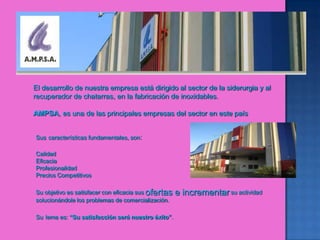 El desarrollo de nuestra empresa está dirigido al sector de la siderurgia y al recuperador de chatarras, en la fabricación de inoxidables.AMPSA, es una de las principales empresas del sector en este paísSuscaracterísticas fundamentales, son:                                          Calidad Eficacia Profesionalidad Precios CompetitivosSu objetivo es satisfacer con eficacia sus ofertas e incrementar su actividad solucionándole los problemas de comercialización. Sulema es: “Su satisfacción será nuestro éxito”. 