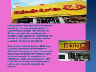 Grupo Elektra es la compañía líder en servicios financieros y de comercio especializado en Latinoamérica. Su fuerza radica en casi seis décadas de experiencia, contribuyendo a mejorar el poder adquisitivo y la calidad de vida de millones de familias, a través del acceso a productos y servicios de alta calidad.Determinantes del éxito de Grupo Elektra son su extensa, sofisticada y moderna red de distribución, tecnología de punta como soporte de prácticas administrativas sólidas, así como agresivas campañas de mercadotecnia. Actualmente, opera aproximadamente 1,900 puntos de venta en ocho países de América Latina y tiene planes de expansión aún mayores.