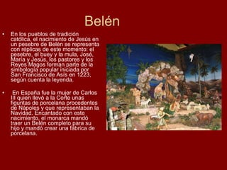 Belén En los pueblos de tradición católica, el nacimiento de Jesús en un pesebre de Belén se representa con réplicas de este momento: el pesebre, el buey y la mula, José, María y Jesús, los pastores y los Reyes Magos forman parte de la simbología popular iniciada por San Francisco de Asís en 1223, según cuenta la leyenda. En España fue la mujer de Carlos III quien llevó a la Corte unas figuritas de porcelana procedentes de Nápoles y que representaban la Navidad. Encantado con este nacimiento, el monarca mandó traer un Belén completo para su hijo y mandó crear una fábrica de porcelana. 