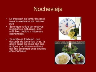Nochevieja La tradición de tomar las doce uvas es exclusiva de nuestro país Su origen no fue por motivos religiosos o culturales, sino más bien debido a intereses económicos. También es tradición  que después de tomar las uvas, la gente salga de fiesta con sus amigos y la primera mañana del año se tomen unos churros con chocolate. 
