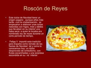 Roscón de Reyes Este dulce de Navidad tiene un origen pagano , aunque años más tarde –con la cristianización-  se empezaron a elaborar unas tortas redondas con higos, miel y dátiles que llevaban en su interior una haba seca: a quien le tocaba era nombrado rey de reyes durante un corto período de tiempo.  Felipe V  importó esta tradición para España como remate de las fiestas de Navidad  tal y como lo conocemos hoy: un dulce desprovisto de simbolismo, con frutas escarchadas y una sorpresa escondida en su  no  interior  