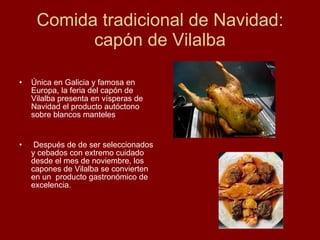 Comida tradicional de Navidad: capón de Vilalba Única en Galicia y famosa en Europa, la feria del capón de Vilalba presenta en vísperas de Navidad el producto autóctono sobre blancos manteles Después de de ser seleccionados y cebados con extremo cuidado desde el mes de noviembre, los capones de Vilalba se convierten en un  producto gastronómico de excelencia. 