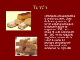 Turrón Elaborado con almendras o avellanas, miel, clara de huevo y azúcar, el turrón español consiguió la denominación de origen en 1939, pero hasta el  4 de septiembre de 1990 no fue regulado según las normas de la  Unión Europa. El  proceso de fabricación fue artesanal hasta mediados del siglo XX 