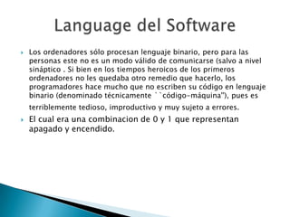 Los ordenadores sólo procesan lenguaje binario, pero para las personas este no es un modo válido de comunicarse (salvo a nivel sináptico . Si bien en los tiempos heroicos de los primeros ordenadores no les quedaba otro remedio que hacerlo, los programadores hace mucho que no escriben su código en lenguaje binario (denominado técnicamente ``código-máquina''), pues es terriblemente tedioso, improductivo y muy sujeto a errores.El cual era una combinacion de 0 y 1 que representan apagado y encendido.Language del Software