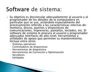 Su objetivo es desvincular adecuadamente al usuario y al programador de los detalles de la computadora en particular que se use, aislándolo especialmente del procesamiento referido a las características internas de: memoria, discos, puertos y dispositivos de comunicaciones, impresoras, pantallas, teclados, etc. El software de sistema le procura al usuario y programador adecuadas interfaces de alto nivel, herramientas y utilidades de apoyo que permiten su mantenimiento. Incluye entre otros: Sistemas operativosControladores de dispositivosHerramientas de diagnósticoHerramientas de Corrección y OptimizaciónServidoresUtilidadesSoftware de sistema: