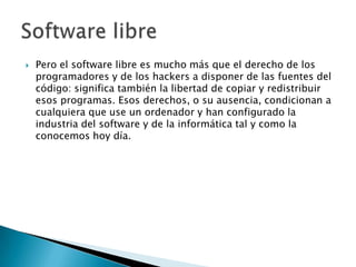 Pero el software libre es mucho más que el derecho de los programadores y de los hackers a disponer de las fuentes del código: significa también la libertad de copiar y redistribuir esos programas. Esos derechos, o su ausencia, condicionan a cualquiera que use un ordenador y han configurado la industria del software y de la informática tal y como la conocemos hoy día.Software libre