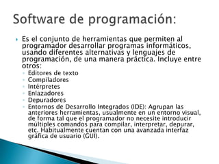 Es el conjunto de herramientas que permiten al programador desarrollar programas informáticos, usando diferentes alternativas y lenguajes de programación, de una manera práctica. Incluye entre otros: Editores de textoCompiladoresIntérpretesEnlazadoresDepuradoresEntornos de Desarrollo Integrados (IDE): Agrupan las anteriores herramientas, usualmente en un entorno visual, de forma tal que el programador no necesite introducir múltiples comandos para compilar, interpretar, depurar, etc. Habitualmente cuentan con una avanzada interfaz gráfica de usuario (GUI).Software de programación:
