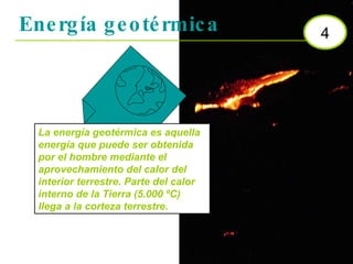 Energía geotérmica 4 La energía geotérmica es aquella energía que puede ser obtenida por el hombre mediante el aprovechamiento del calor del interior terrestre. Parte del calor interno de la Tierra (5.000 ºC) llega a la corteza terrestre.  