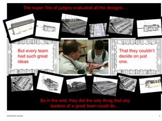 The super Trio of judges evaluated all the designs…But every team had such great ideasThat they couldn’t decide on just one.So in the end, they did the only thing that any leaders of a great team could do…