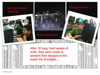And got to work.So they formed alliances, Broke into teamsAfter 10 long, hard weeks of work, they were ready to present their designs to the super trio of judges…