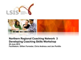 Northern Regional Coaching Network 3
Developing Coaching Skills Workshop
26 June 2012
Facilitators: Gillian Forrester, Chris Andreou and Jan Portillo
 