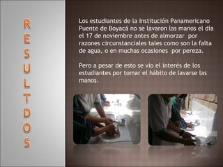 Los estudiantes de la Institución Panamericano Puente de Boyacá no se lavaron las manos el día el 17 de noviembre antes de almorzar  por razones circunstanciales tales como son la falta de agua, o en muchas ocasiones  por pereza.   Pero a pesar de esto se vio el interés de los estudiantes por tomar el hábito de lavarse las manos.     