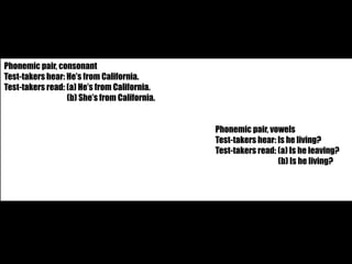 Phonemic pair, consonant 
Test-takers hear: He’s from California. 
Test-takers read: (a) He’s from California. 
(b) She’s from California. 
Phonemic pair, vowels 
Test-takers hear: Is he living? 
Test-takers read: (a) Is he leaving? 
(b) Is he living? 
 