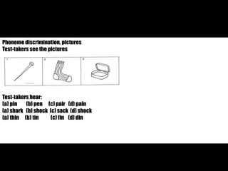 Phoneme discrimination, pictures 
Test-takers see the pictures 
Test-takers hear: 
(a) pin (b) pen (c) pair (d) pain 
(a) shark (b) shock (c) sack (d) shock 
(a) thin (b) tin (c) fin (d) din 
 