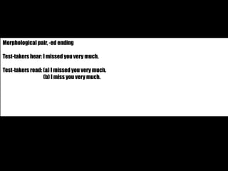 Morphological pair, -ed ending 
Test-takers hear: I missed you very much. 
Test-takers read: (a) I missed you very much. 
(b) I miss you very much. 
 