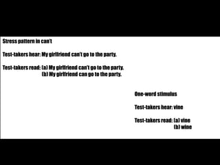 Stress pattern in can’t 
Test-takers hear: My girlfriend can’t go to the party. 
Test-takers read: (a) My girlfriend can’t go to the party. 
(b) My girlfriend can go to the party. 
One-word stimulus 
Test-takers hear: vine 
Test-takers read: (a) vine 
(b) wine 
 